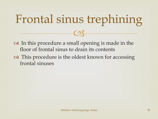 
 In this procedure a small opening is made in the
floor of frontal sinus to drain its contents
 This procedure is the oldest known for accessing
frontal sinuses
drtbalu's otolaryngology online 38
Frontal sinus trephining
 