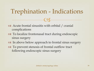 
 Acute frontal sinusitis with orbital / cranial
complications
 To localize frontonasal tract during endoscopic
sinus surgery
 In above below approach to frontal sinus surgery
 To prevent stenosis of frontal outflow tract
following endoscopic sinus surgery
drtbalu's otolaryngology online 39
Trephination - Indications
 