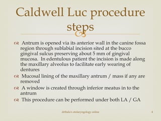 
 Antrum is opened via its anterior wall in the canine fossa
region through sublabial incision sited at the bucco
gingival sulcus preserving about 5 mm of gingival
mucosa. In edentulous patient the incision is made along
the maxillary alveolus to facilitate early wearing of
dentures
 Mucosal lining of the maxillary antrum / mass if any are
removed
 A window is created through inferior meatus in to the
antrum
 This procedure can be performed under both LA / GA
Caldwell Luc procedure
steps
drtbalu's otolaryngology online 4
 