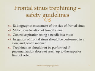 
 Radiographic assessment of the size of frontal sinus
 Meticulous location of frontal sinus
 Control aspiration using a needle is a must
 Irrigation of frontal sinus should be performed in a
slow and gentle manner
 Trephination should not be performed if
pneumatization does not reach up to the superior
limit of orbit
drtbalu's otolaryngology online 41
Frontal sinus trephining –
safety guidelines
 