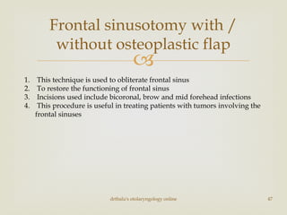 
Frontal sinusotomy with /
without osteoplastic flap
drtbalu's otolaryngology online 47
1. This technique is used to obliterate frontal sinus
2. To restore the functioning of frontal sinus
3. Incisions used include bicoronal, brow and mid forehead infections
4. This procedure is useful in treating patients with tumors involving the
frontal sinuses
 