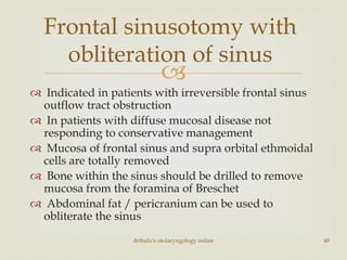 
 Indicated in patients with irreversible frontal sinus
outflow tract obstruction
 In patients with diffuse mucosal disease not
responding to conservative management
 Mucosa of frontal sinus and supra orbital ethmoidal
cells are totally removed
 Bone within the sinus should be drilled to remove
mucosa from the foramina of Breschet
 Abdominal fat / pericranium can be used to
obliterate the sinus
drtbalu's otolaryngology online 48
Frontal sinusotomy with
obliteration of sinus
 