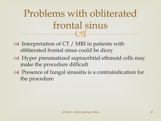 
 Interpretation of CT / MRI in patients with
obliterated frontal sinus could be dicey
 Hyper pneumatized supraorbital ethmoid cells may
make the procedure difficult
 Presence of fungal sinusitis is a contraindication for
the procedure
drtbalu's otolaryngology online 49
Problems with obliterated
frontal sinus
 