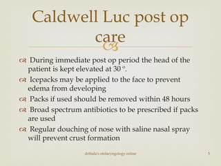 
 During immediate post op period the head of the
patient is kept elevated at 30 º.
 Icepacks may be applied to the face to prevent
edema from developing
 Packs if used should be removed within 48 hours
 Broad spectrum antibiotics to be prescribed if packs
are used
 Regular douching of nose with saline nasal spray
will prevent crust formation
Caldwell Luc post op
care
drtbalu's otolaryngology online 5
 