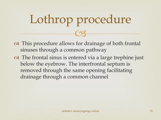 
 This procedure allows for drainage of both frontal
sinuses through a common pathway
 The frontal sinus is entered via a large trephine just
below the eyebrow. The interfrontal septum is
removed through the same opening facilitating
drainage through a common channel
drtbalu's otolaryngology online 51
Lothrop procedure
 