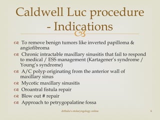 
 To remove benign tumors like inverted papilloma &
angiofibroma
 Chronic intractable maxillary sinusitis that fail to respond
to medical / ESS management (Kartagener’s syndrome /
Young’s syndrome)
 A/C polyp originating from the anterior wall of
maxillary sinus
 Mycotic maxillary sinusitis
 Oroantral fistula repair
 Blow out # repair
 Approach to petrygopalatine fossa
Caldwell Luc procedure
- Indications
drtbalu's otolaryngology online 6
 