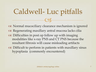 
 Normal mucociliary clearance mechanism is ignored
 Regenerating maxillary antral mucosa lacks cilia
 Difficulties in post op follow up with imaging
modalities like x-ray PNS and CT PNS because the
resultant fibrosis will cause misleading artifacts
 Difficult to perform in patients with maxillary sinus
hypoplasia (commonly encountered)
Caldwell- Luc pitfalls
drtbalu's otolaryngology online 7
 