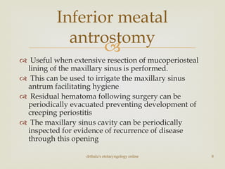 
 Useful when extensive resection of mucoperiosteal
lining of the maxillary sinus is performed.
 This can be used to irrigate the maxillary sinus
antrum facilitating hygiene
 Residual hematoma following surgery can be
periodically evacuated preventing development of
creeping periostitis
 The maxillary sinus cavity can be periodically
inspected for evidence of recurrence of disease
through this opening
Inferior meatal
antrostomy
drtbalu's otolaryngology online 8
 