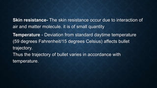Skin resistance- The skin resistance occur due to interaction of
air and matter molecule. it is of small quantity
Temperature - Deviation from standard daytime temperature
(59 degrees Fahrenheit/15 degrees Celsius) affects bullet
trajectory.
Thus the trajectory of bullet varies in accordance with
temperature.
 