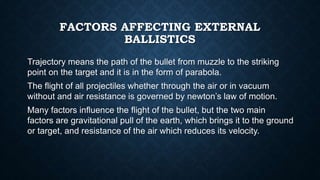 FACTORS AFFECTING EXTERNAL
BALLISTICS
Trajectory means the path of the bullet from muzzle to the striking
point on the target and it is in the form of parabola.
The flight of all projectiles whether through the air or in vacuum
without and air resistance is governed by newton’s law of motion.
Many factors influence the flight of the bullet, but the two main
factors are gravitational pull of the earth, which brings it to the ground
or target, and resistance of the air which reduces its velocity.
 