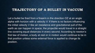 TRAJECTORY OF A BULLET IN VACCUM
Let a bullet be fired from a firearm in the direction OZ at an angle
alpha with horizon with a velocity V. If there is no factors influencing
the initial velocity V like air resistance and gravitational pull of the
earth as can happen in space, the projectile would travel in a straight
line covering equal distances in every second. According to newton’s
first law of motion, a body at rest or in motion would continue to be in
that position unless some external force is applied to change its
position.
 