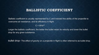 BALLISTIC COEFFICIENT
Ballistic coefficient is usually represented by C and indicted the ability of the projectile to
overcome air resistance, and its efficiency in flight.
C = W/id**
Larger the ballistic coefficient, the better the bullet retain its velocity and lower the bullet
drop for any given substance.
Bullet drop- The effect of gravity on a projectile in flight is often referred to as bullet drop.
 