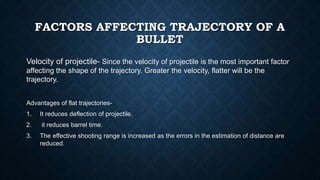 FACTORS AFFECTING TRAJECTORY OF A
BULLET
Velocity of projectile- Since the velocity of projectile is the most important factor
affecting the shape of the trajectory. Greater the velocity, flatter will be the
trajectory.
Advantages of flat trajectories-
1. It reduces deflection of projectile.
2. it reduces barrel time.
3. The effective shooting range is increased as the errors in the estimation of distance are
reduced.
 