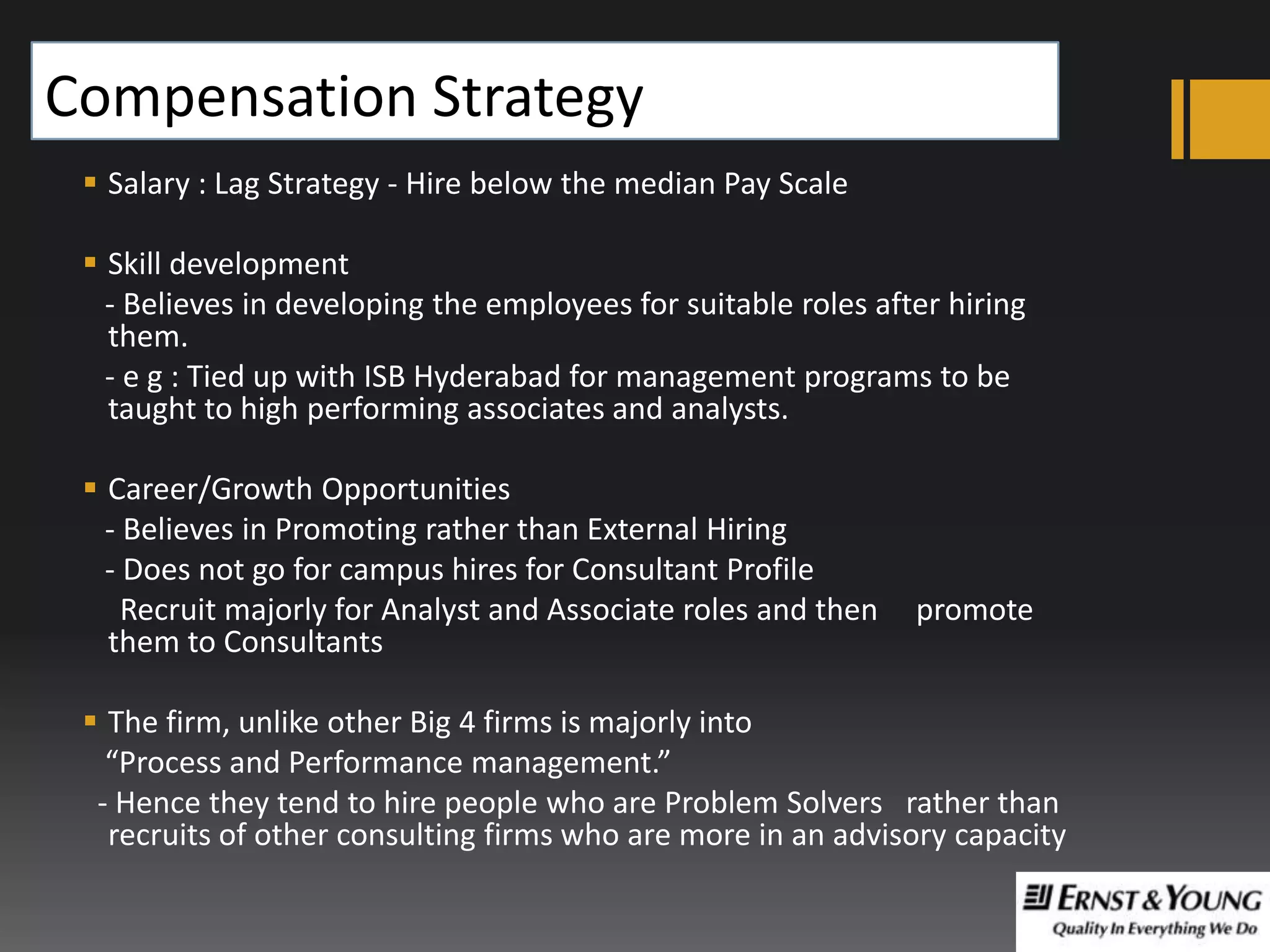 Compensation Strategy
 Salary : Lag Strategy - Hire below the median Pay Scale
 Skill development
- Believes in developing the employees for suitable roles after hiring
them.
- e g : Tied up with ISB Hyderabad for management programs to be
taught to high performing associates and analysts.
 Career/Growth Opportunities
- Believes in Promoting rather than External Hiring
- Does not go for campus hires for Consultant Profile
Recruit majorly for Analyst and Associate roles and then
them to Consultants

promote

 The firm, unlike other Big 4 firms is majorly into
“Process and Performance management.”
- Hence they tend to hire people who are Problem Solvers rather than
recruits of other consulting firms who are more in an advisory capacity

 