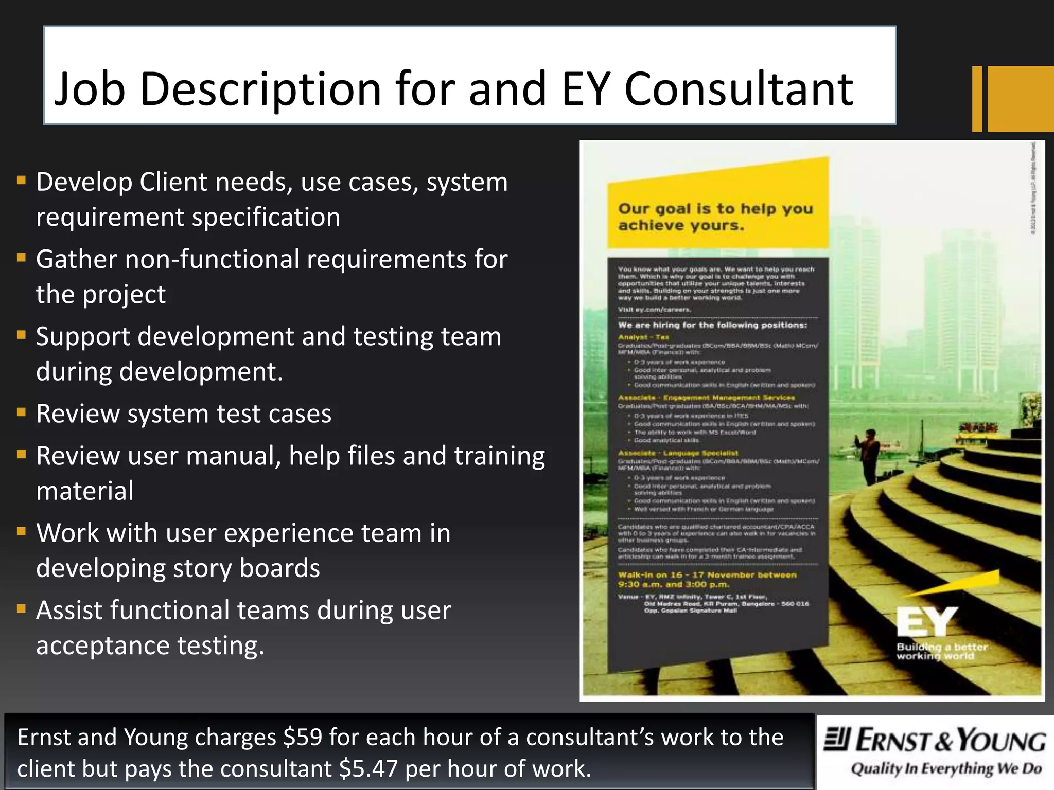 Job Description for and EY Consultant
 Develop Client needs, use cases, system
requirement specification
 Gather non-functional requirements for
the project
 Support development and testing team
during development.
 Review system test cases
 Review user manual, help files and training
material
 Work with user experience team in
developing story boards
 Assist functional teams during user
acceptance testing.
Ernst and Young charges $59 for each hour of a consultant’s work to the
client but pays the consultant $5.47 per hour of work.

 