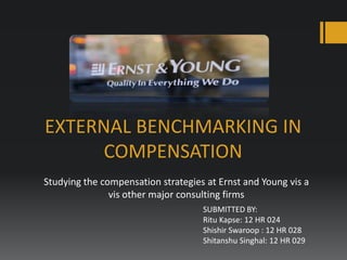 EXTERNAL BENCHMARKING IN
COMPENSATION
Studying the compensation strategies at Ernst and Young vis a
vis other major consulting firms
SUBMITTED BY:
Ritu Kapse: 12 HR 024
Shishir Swaroop : 12 HR 028
Shitanshu Singhal: 12 HR 029

 
