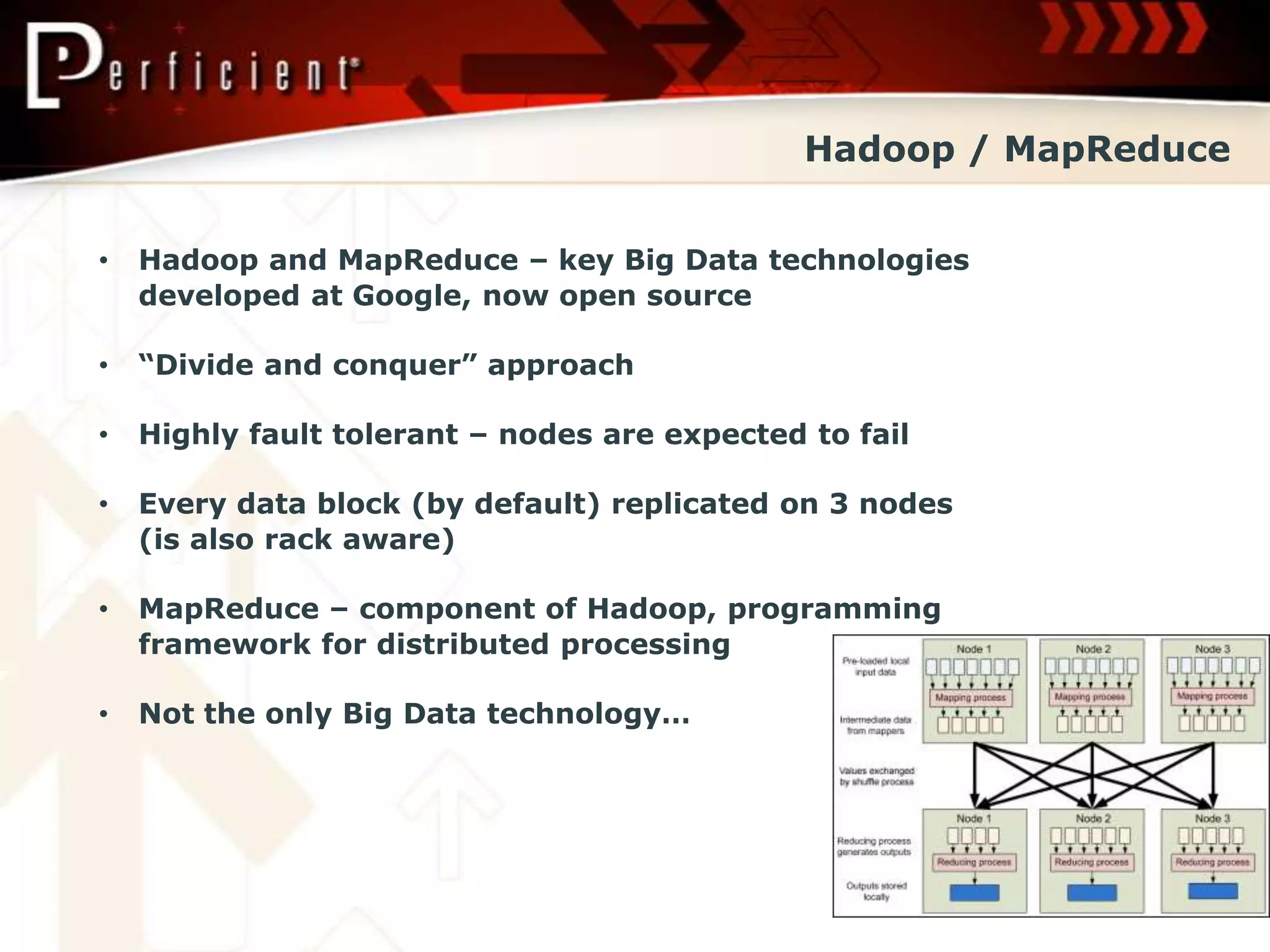 Hadoop / MapReduce


•   Hadoop and MapReduce – key Big Data technologies
    developed at Google, now open source

•   “Divide and conquer” approach

•   Highly fault tolerant – nodes are expected to fail

•   Every data block (by default) replicated on 3 nodes
    (is also rack aware)

•   MapReduce – component of Hadoop, programming
    framework for distributed processing

•   Not the only Big Data technology…
 