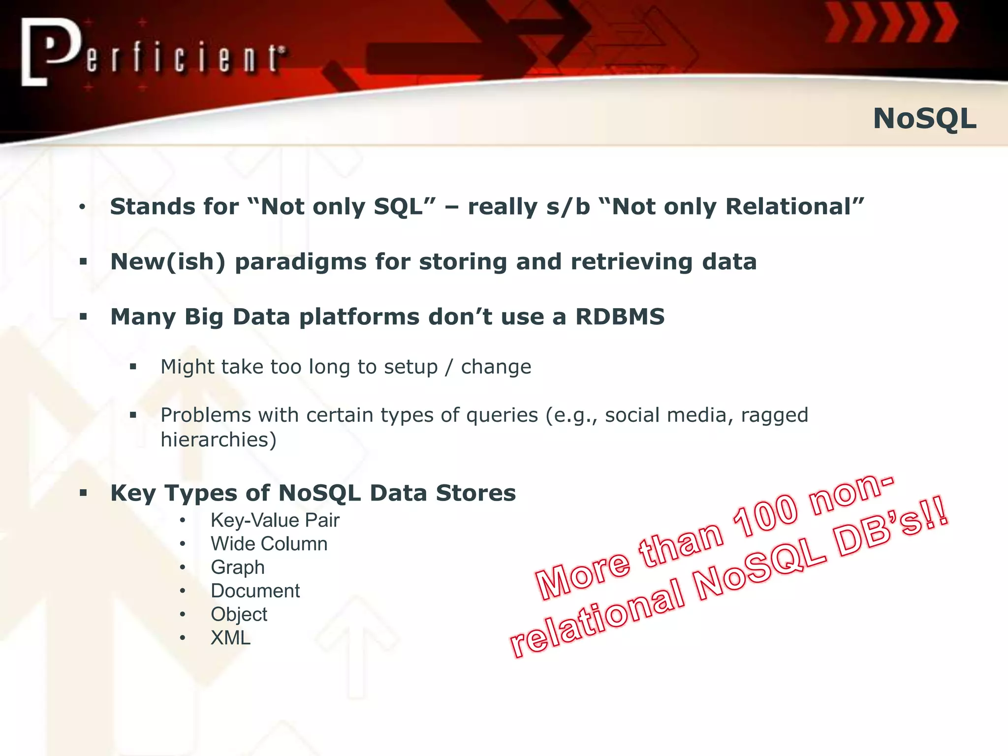 NoSQL


•   Stands for “Not only SQL” – really s/b “Not only Relational”

 New(ish) paradigms for storing and retrieving data

 Many Big Data platforms don’t use a RDBMS

        Might take too long to setup / change

        Problems with certain types of queries (e.g., social media, ragged
         hierarchies)

 Key Types of NoSQL Data Stores
          •   Key-Value Pair
          •   Wide Column
          •   Graph
          •   Document
          •   Object
          •   XML
 