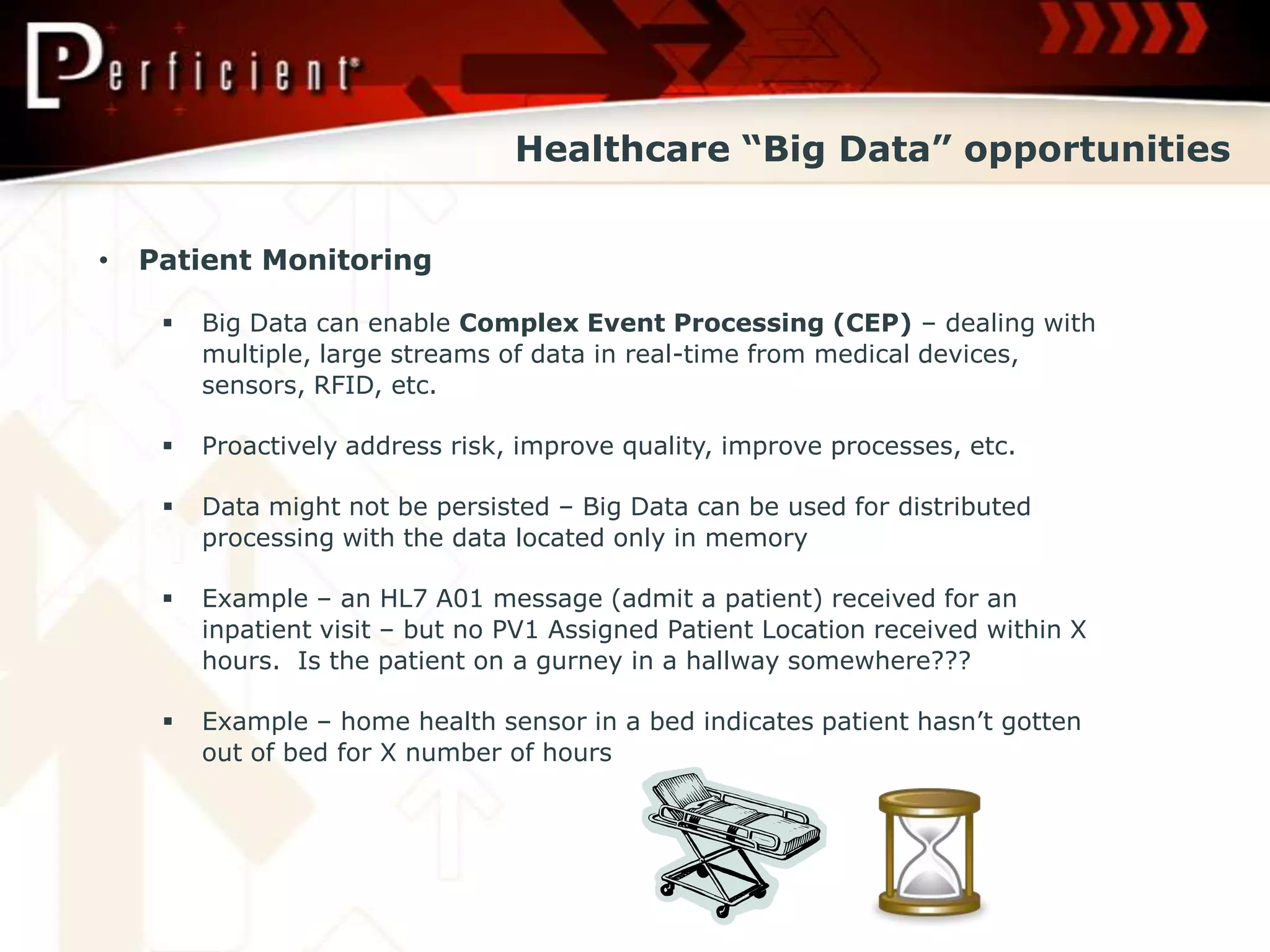 Healthcare “Big Data” opportunities


•   Patient Monitoring

        Big Data can enable Complex Event Processing (CEP) – dealing with
         multiple, large streams of data in real-time from medical devices,
         sensors, RFID, etc.

        Proactively address risk, improve quality, improve processes, etc.

        Data might not be persisted – Big Data can be used for distributed
         processing with the data located only in memory

        Example – an HL7 A01 message (admit a patient) received for an
         inpatient visit – but no PV1 Assigned Patient Location received within X
         hours. Is the patient on a gurney in a hallway somewhere???

        Example – home health sensor in a bed indicates patient hasn’t gotten
         out of bed for X number of hours
 