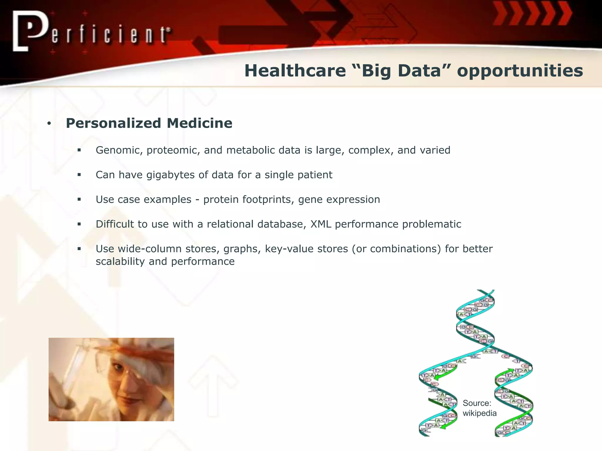 Healthcare “Big Data” opportunities


•   Personalized Medicine
        Genomic, proteomic, and metabolic data is large, complex, and varied

        Can have gigabytes of data for a single patient

        Use case examples - protein footprints, gene expression

        Difficult to use with a relational database, XML performance problematic

        Use wide-column stores, graphs, key-value stores (or combinations) for better
         scalability and performance




                                                                                    Source:
                                                                                    wikipedia
 