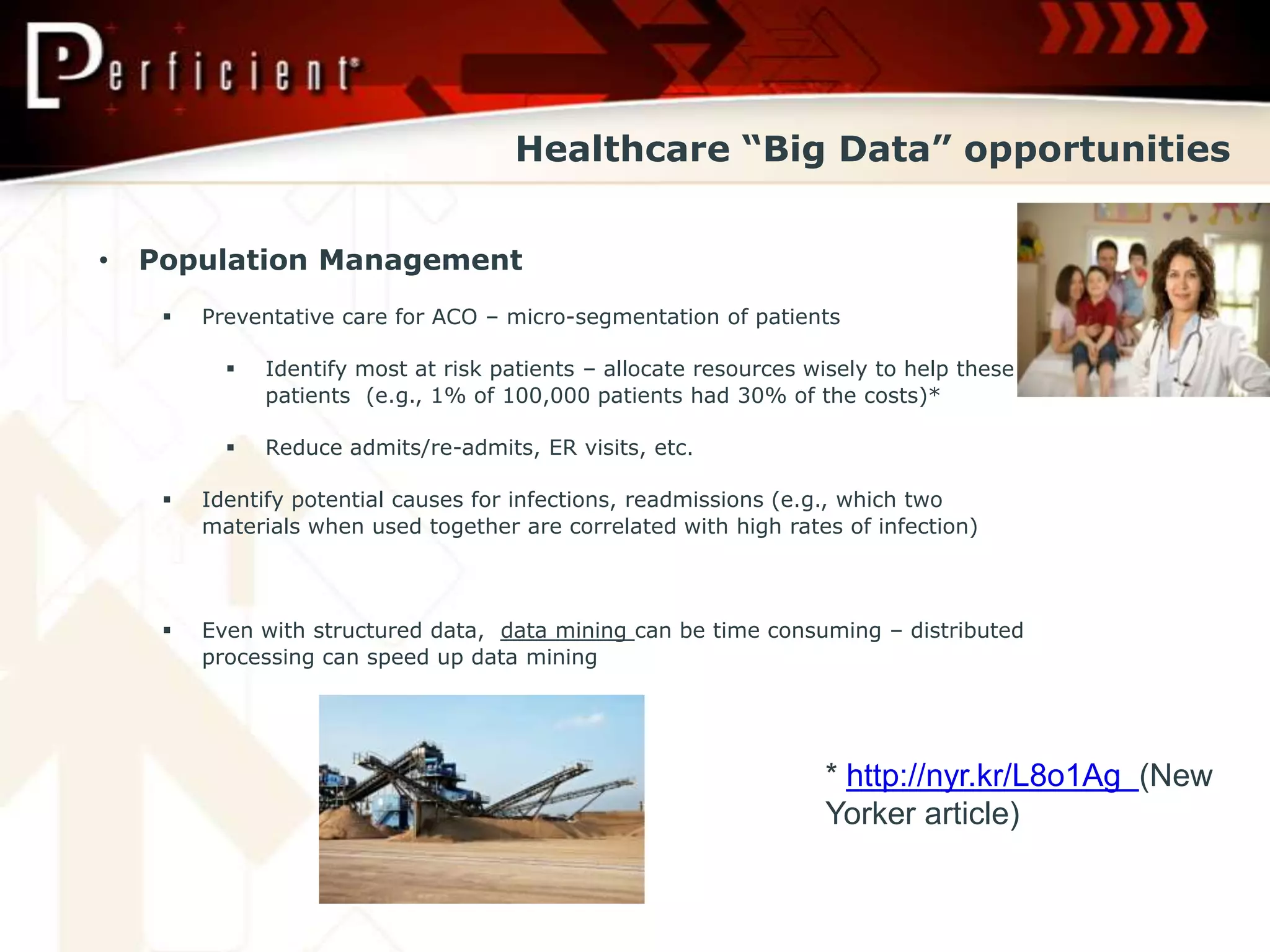 Healthcare “Big Data” opportunities


•   Population Management
        Preventative care for ACO – micro-segmentation of patients

              Identify most at risk patients – allocate resources wisely to help these
               patients (e.g., 1% of 100,000 patients had 30% of the costs)*

              Reduce admits/re-admits, ER visits, etc.

        Identify potential causes for infections, readmissions (e.g., which two
         materials when used together are correlated with high rates of infection)



        Even with structured data, data mining can be time consuming – distributed
         processing can speed up data mining




                                                                    * http://nyr.kr/L8o1Ag (New
                                                                    Yorker article)
 