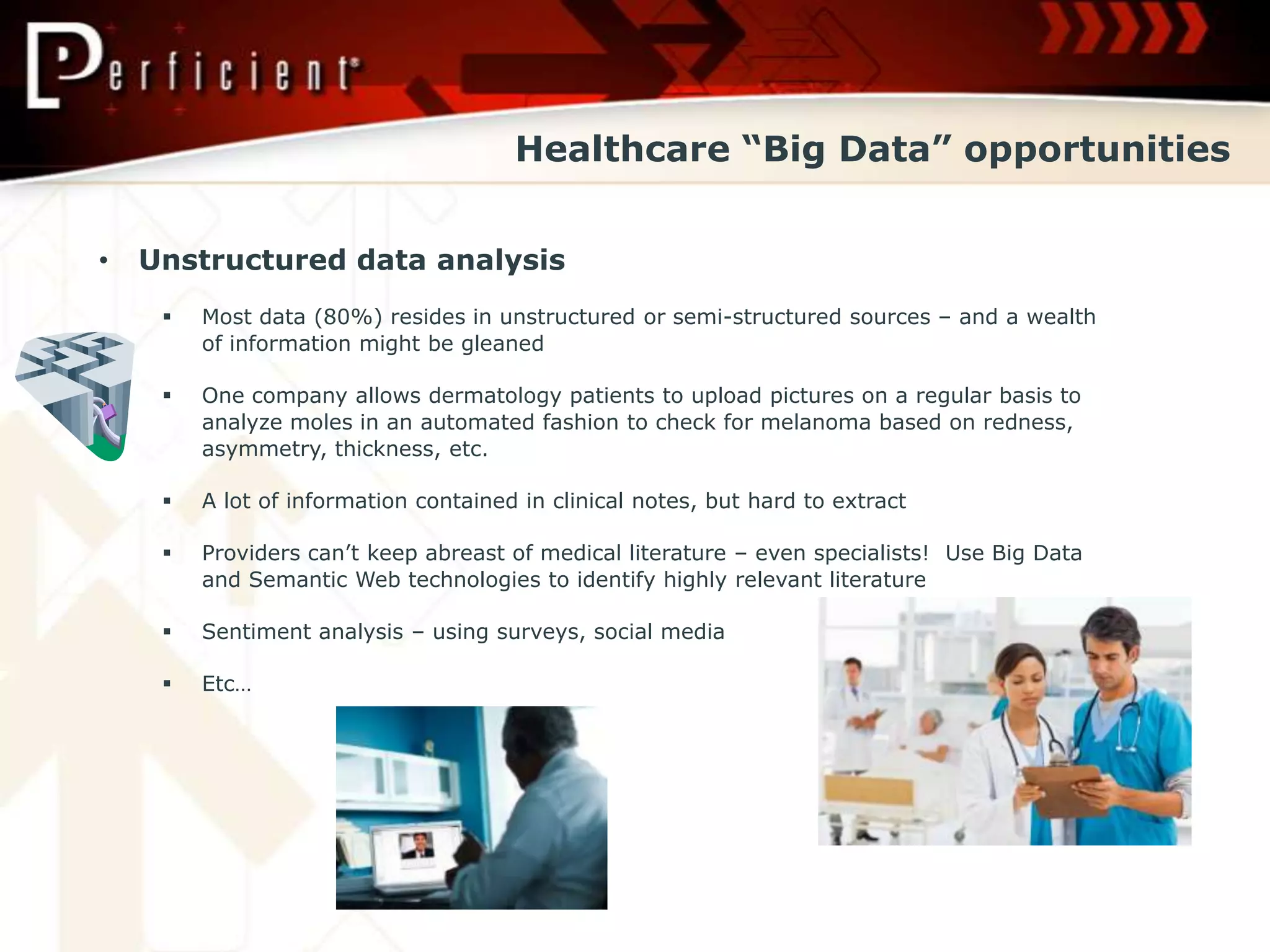 Healthcare “Big Data” opportunities


•   Unstructured data analysis
        Most data (80%) resides in unstructured or semi-structured sources – and a wealth
         of information might be gleaned

        One company allows dermatology patients to upload pictures on a regular basis to
         analyze moles in an automated fashion to check for melanoma based on redness,
         asymmetry, thickness, etc.

        A lot of information contained in clinical notes, but hard to extract

        Providers can’t keep abreast of medical literature – even specialists! Use Big Data
         and Semantic Web technologies to identify highly relevant literature

        Sentiment analysis – using surveys, social media

        Etc…
 