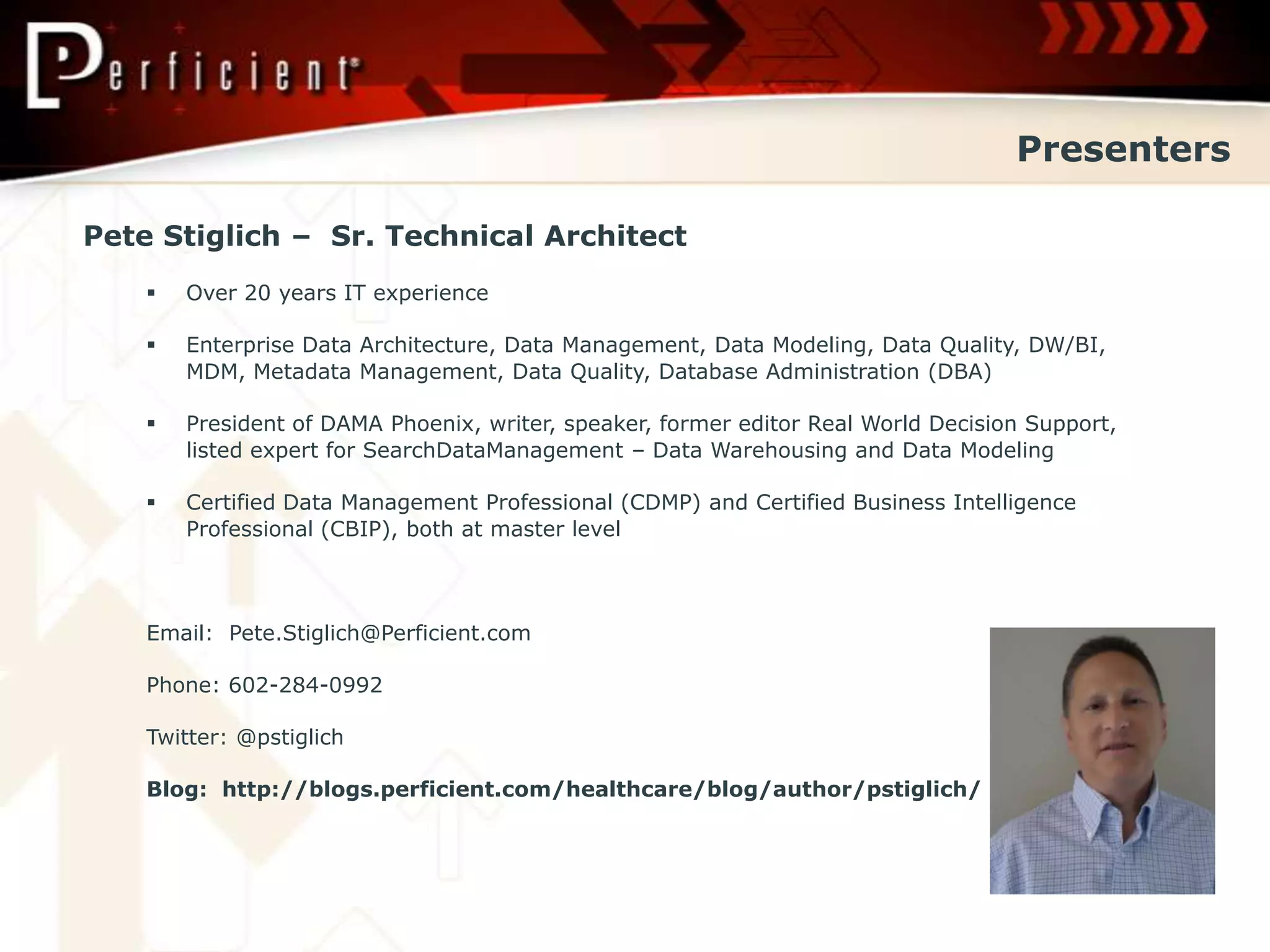 Presenters

Pete Stiglich – Sr. Technical Architect
       Over 20 years IT experience

       Enterprise Data Architecture, Data Management, Data Modeling, Data Quality, DW/BI,
        MDM, Metadata Management, Data Quality, Database Administration (DBA)

       President of DAMA Phoenix, writer, speaker, former editor Real World Decision Support,
        listed expert for SearchDataManagement – Data Warehousing and Data Modeling

       Certified Data Management Professional (CDMP) and Certified Business Intelligence
        Professional (CBIP), both at master level



    Email: Pete.Stiglich@Perficient.com

    Phone: 602-284-0992

    Twitter: @pstiglich

    Blog: http://blogs.perficient.com/healthcare/blog/author/pstiglich/
 