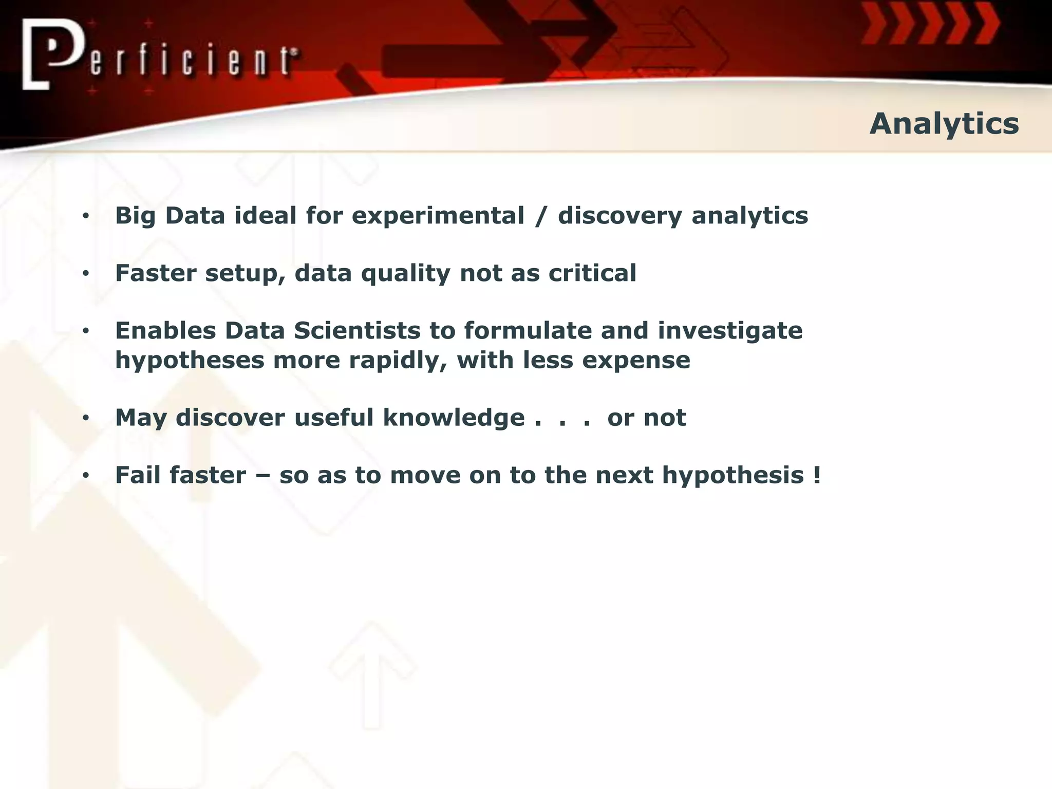 Analytics


•   Big Data ideal for experimental / discovery analytics

•   Faster setup, data quality not as critical

•   Enables Data Scientists to formulate and investigate
    hypotheses more rapidly, with less expense

•   May discover useful knowledge . . . or not

•   Fail faster – so as to move on to the next hypothesis !
 