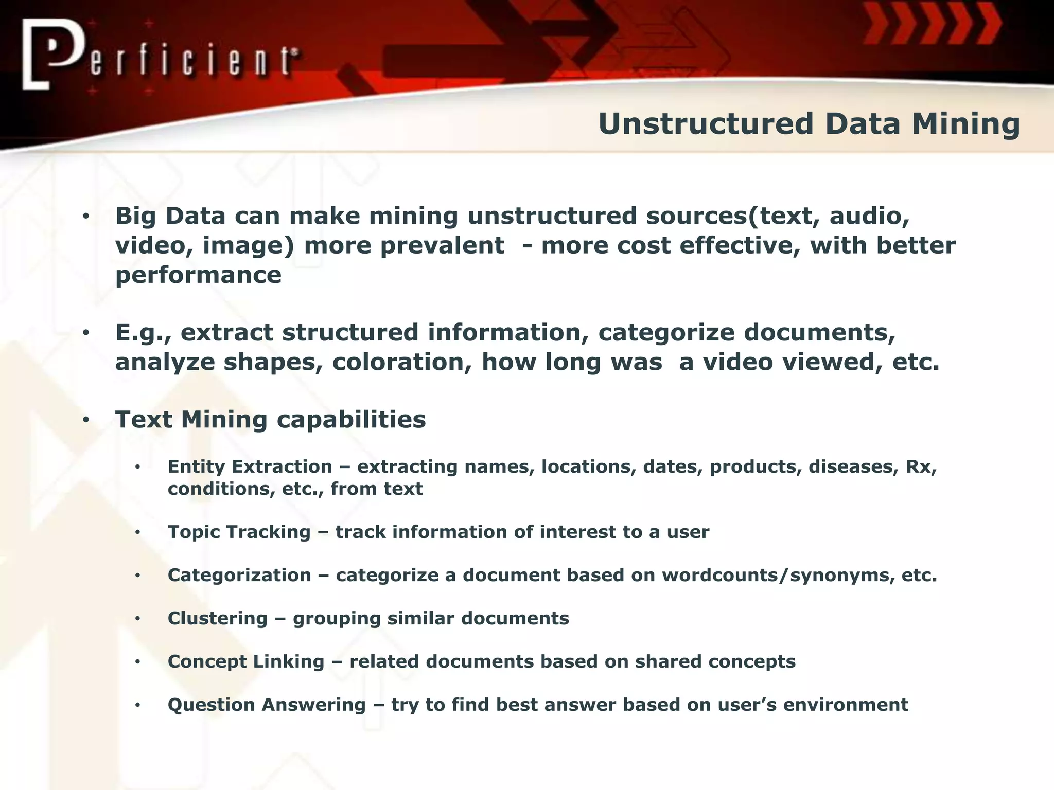 Unstructured Data Mining


•   Big Data can make mining unstructured sources(text, audio,
    video, image) more prevalent - more cost effective, with better
    performance

•   E.g., extract structured information, categorize documents,
    analyze shapes, coloration, how long was a video viewed, etc.

•   Text Mining capabilities
     •   Entity Extraction – extracting names, locations, dates, products, diseases, Rx,
         conditions, etc., from text

     •   Topic Tracking – track information of interest to a user

     •   Categorization – categorize a document based on wordcounts/synonyms, etc.

     •   Clustering – grouping similar documents

     •   Concept Linking – related documents based on shared concepts

     •   Question Answering – try to find best answer based on user’s environment
 