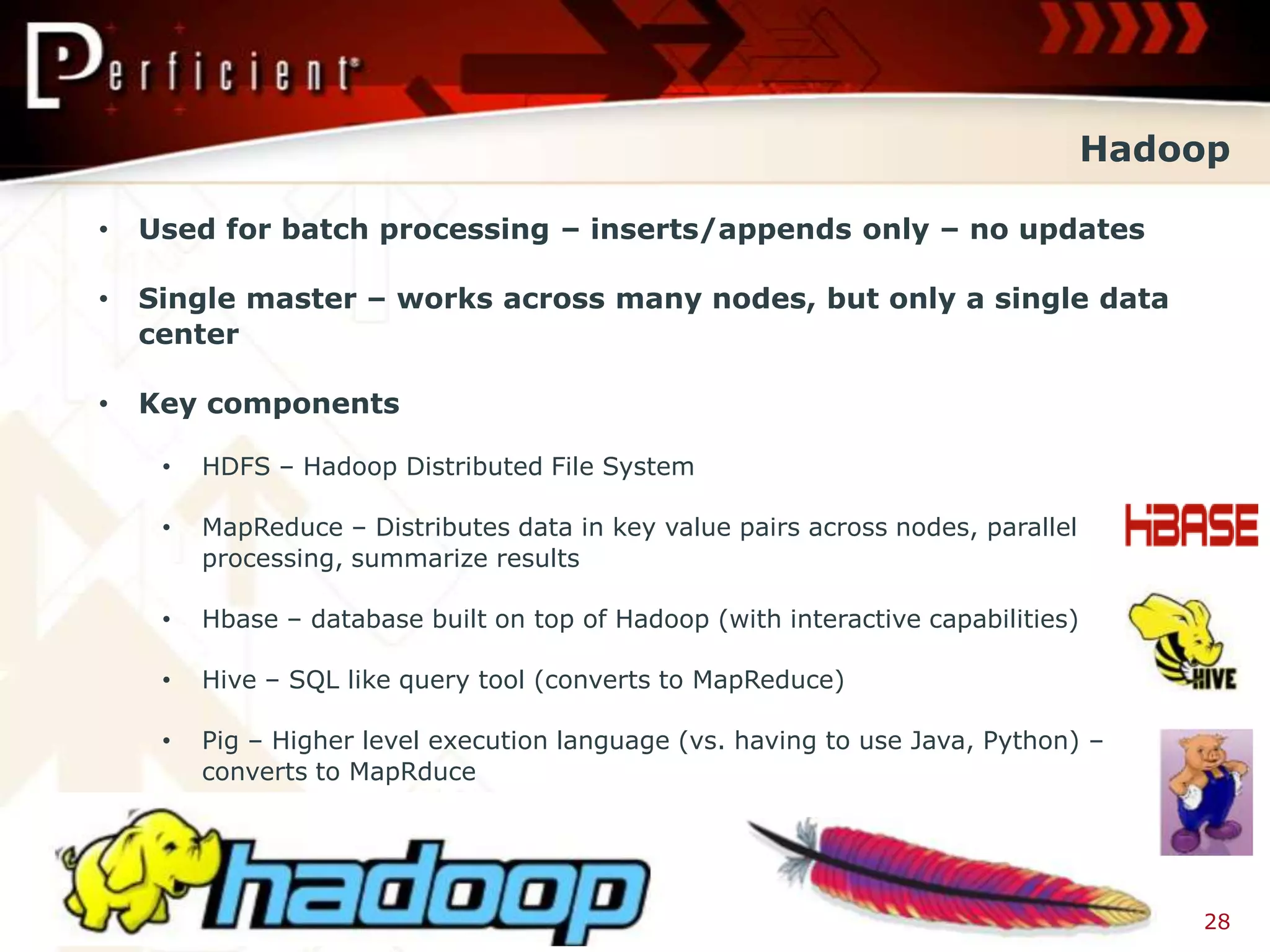 Hadoop

•   Used for batch processing – inserts/appends only – no updates

•   Single master – works across many nodes, but only a single data
    center

•   Key components

     •   HDFS – Hadoop Distributed File System

     •   MapReduce – Distributes data in key value pairs across nodes, parallel
         processing, summarize results

     •   Hbase – database built on top of Hadoop (with interactive capabilities)

     •   Hive – SQL like query tool (converts to MapReduce)

     •   Pig – Higher level execution language (vs. having to use Java, Python) –
         converts to MapRduce




                                                                                       28
 