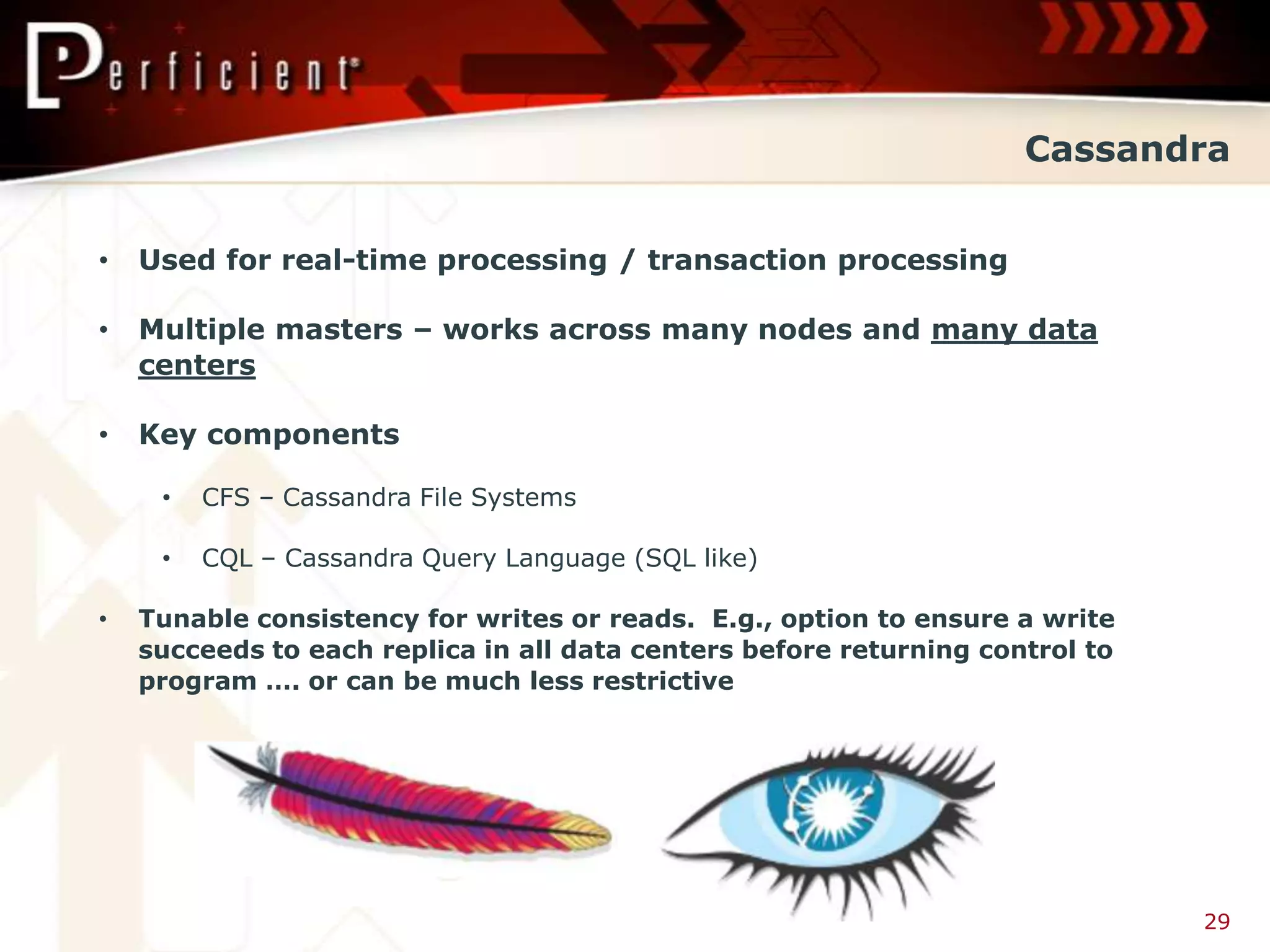 Cassandra


•   Used for real-time processing / transaction processing

•   Multiple masters – works across many nodes and many data
    centers

•   Key components

     •   CFS – Cassandra File Systems

     •   CQL – Cassandra Query Language (SQL like)

•   Tunable consistency for writes or reads. E.g., option to ensure a write
    succeeds to each replica in all data centers before returning control to
    program …. or can be much less restrictive




                                                                               29
 