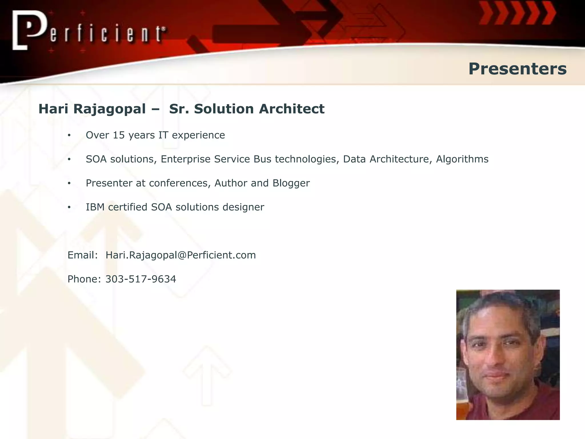 Presenters

Hari Rajagopal – Sr. Solution Architect
   •   Over 15 years IT experience

   •   SOA solutions, Enterprise Service Bus technologies, Data Architecture, Algorithms

   •   Presenter at conferences, Author and Blogger

   •   IBM certified SOA solutions designer



   Email: Hari.Rajagopal@Perficient.com

   Phone: 303-517-9634
 