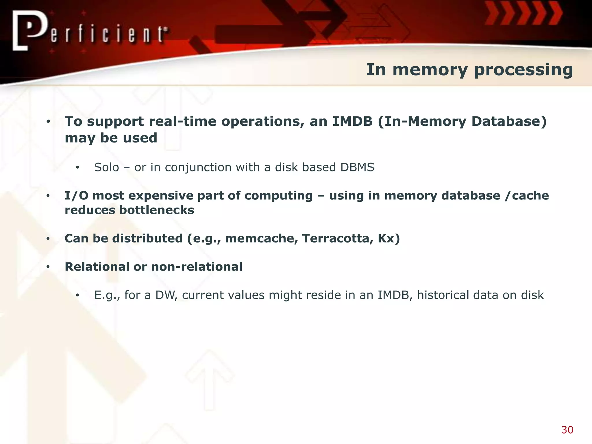 In memory processing


•   To support real-time operations, an IMDB (In-Memory Database)
    may be used

     •   Solo – or in conjunction with a disk based DBMS

•   I/O most expensive part of computing – using in memory database /cache
    reduces bottlenecks

•   Can be distributed (e.g., memcache, Terracotta, Kx)

•   Relational or non-relational

     •   E.g., for a DW, current values might reside in an IMDB, historical data on disk




                                                                                           30
 