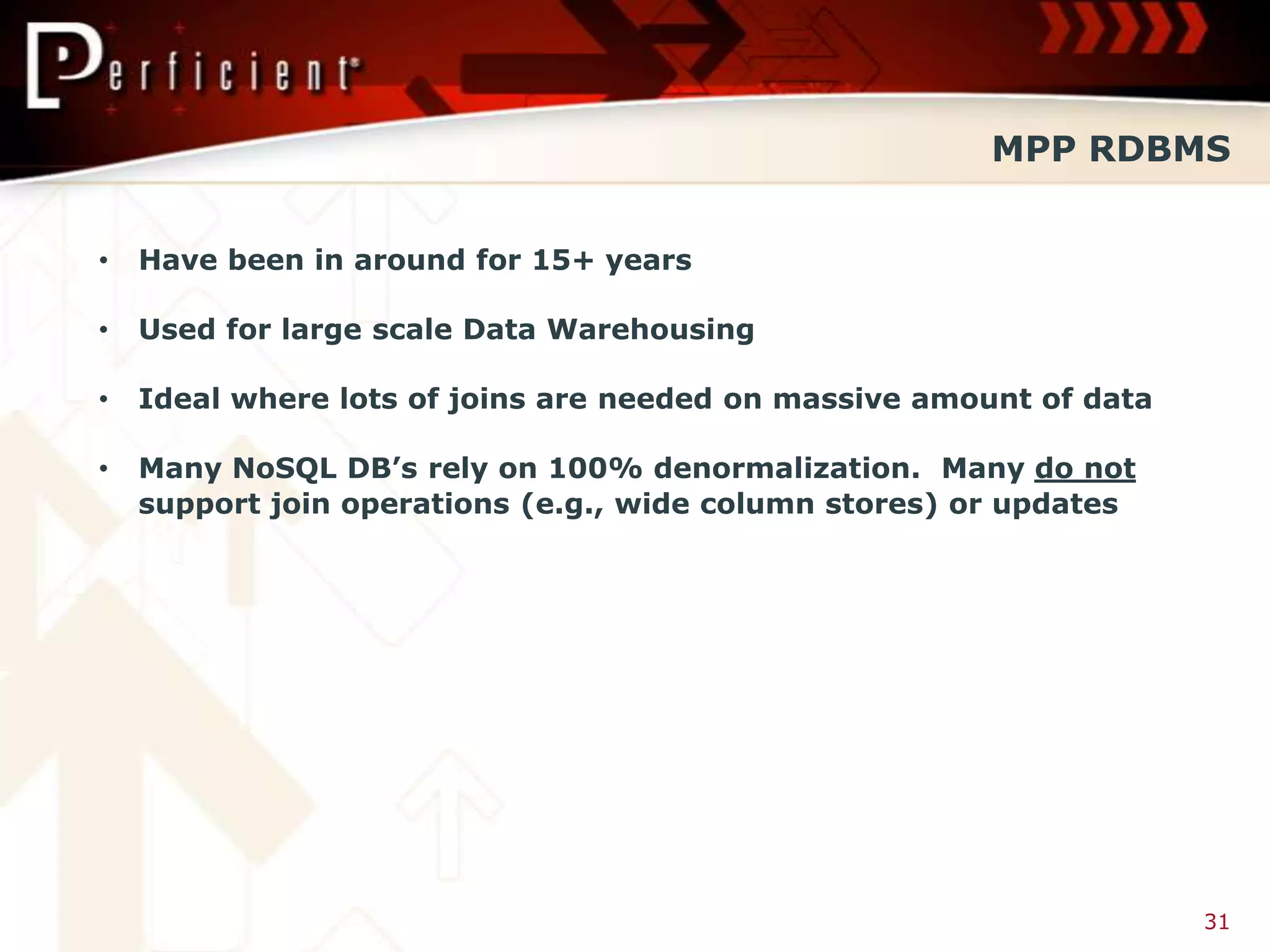 MPP RDBMS


•   Have been in around for 15+ years

•   Used for large scale Data Warehousing

•   Ideal where lots of joins are needed on massive amount of data

•   Many NoSQL DB’s rely on 100% denormalization. Many do not
    support join operations (e.g., wide column stores) or updates




                                                                     31
 