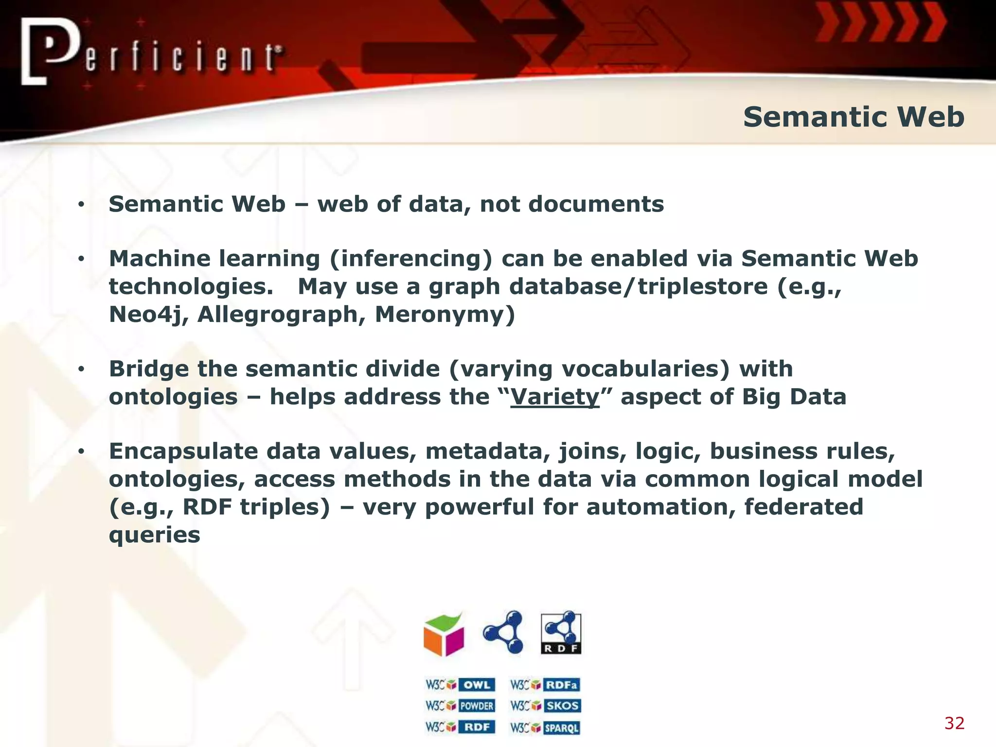 Semantic Web


•   Semantic Web – web of data, not documents

•   Machine learning (inferencing) can be enabled via Semantic Web
    technologies. May use a graph database/triplestore (e.g.,
    Neo4j, Allegrograph, Meronymy)

•   Bridge the semantic divide (varying vocabularies) with
    ontologies – helps address the “Variety” aspect of Big Data

•   Encapsulate data values, metadata, joins, logic, business rules,
    ontologies, access methods in the data via common logical model
    (e.g., RDF triples) – very powerful for automation, federated
    queries




                                                                       32
 