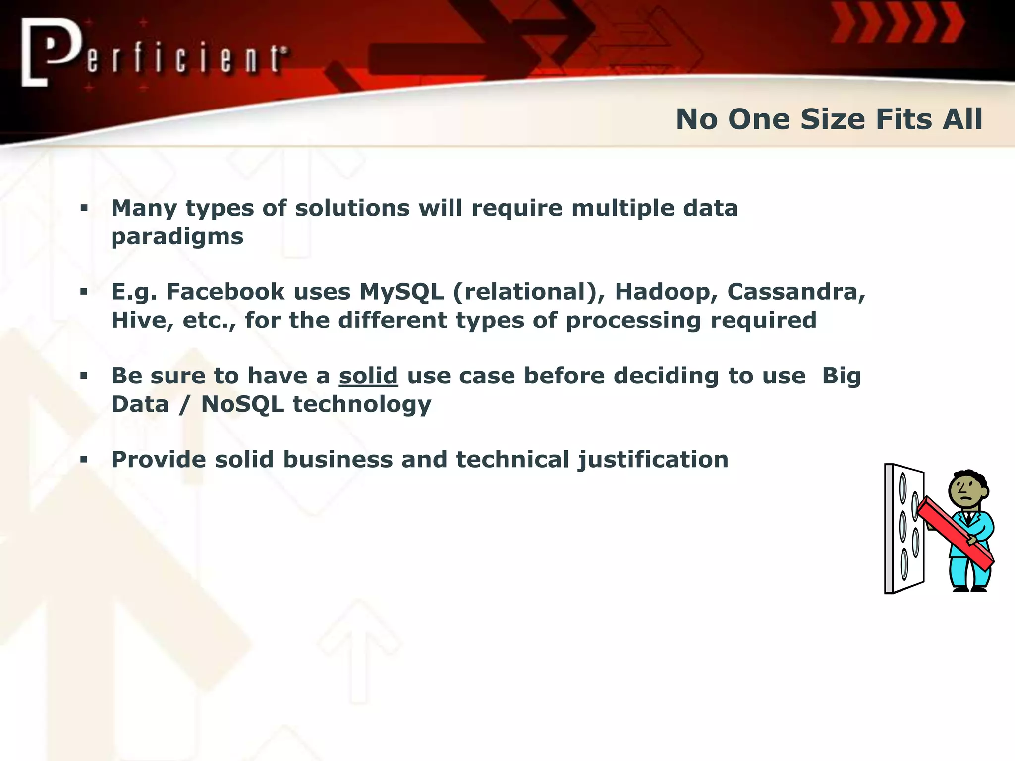 No One Size Fits All


 Many types of solutions will require multiple data
  paradigms

 E.g. Facebook uses MySQL (relational), Hadoop, Cassandra,
  Hive, etc., for the different types of processing required

 Be sure to have a solid use case before deciding to use Big
  Data / NoSQL technology

 Provide solid business and technical justification
 