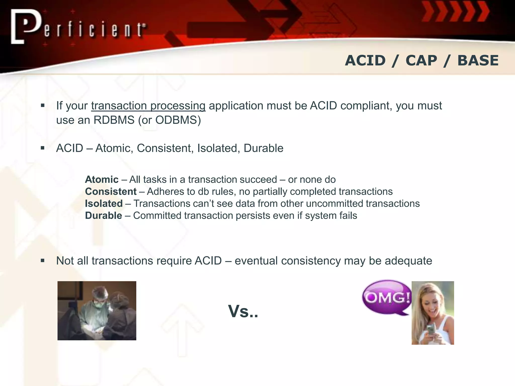 ACID / CAP / BASE


 If your transaction processing application must be ACID compliant, you must
  use an RDBMS (or ODBMS)

 ACID – Atomic, Consistent, Isolated, Durable

        Atomic – All tasks in a transaction succeed – or none do
        Consistent – Adheres to db rules, no partially completed transactions
        Isolated – Transactions can’t see data from other uncommitted transactions
        Durable – Committed transaction persists even if system fails



 Not all transactions require ACID – eventual consistency may be adequate



                                       Vs..
 