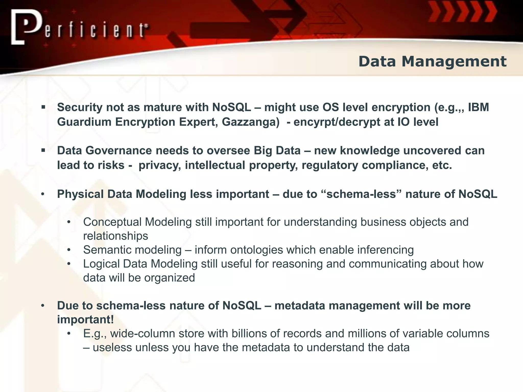 Data Management


 Security not as mature with NoSQL – might use OS level encryption (e.g.,, IBM
  Guardium Encryption Expert, Gazzanga) - encyrpt/decrypt at IO level

 Data Governance needs to oversee Big Data – new knowledge uncovered can
  lead to risks - privacy, intellectual property, regulatory compliance, etc.

•   Physical Data Modeling less important – due to “schema-less” nature of NoSQL

     •   Conceptual Modeling still important for understanding business objects and
         relationships
     •   Semantic modeling – inform ontologies which enable inferencing
     •   Logical Data Modeling still useful for reasoning and communicating about how
         data will be organized

•   Due to schema-less nature of NoSQL – metadata management will be more
    important!
      • E.g., wide-column store with billions of records and millions of variable columns
        – useless unless you have the metadata to understand the data
 