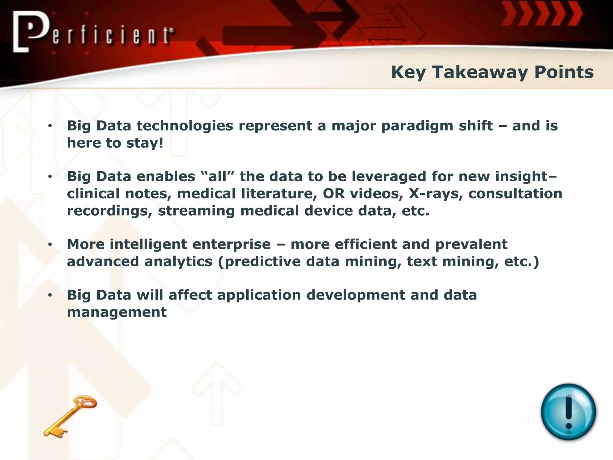 Key Takeaway Points


•   Big Data technologies represent a major paradigm shift – and is
    here to stay!

•   Big Data enables “all” the data to be leveraged for new insight–
    clinical notes, medical literature, OR videos, X-rays, consultation
    recordings, streaming medical device data, etc.

•   More intelligent enterprise – more efficient and prevalent
    advanced analytics (predictive data mining, text mining, etc.)

•   Big Data will affect application development and data
    management
 