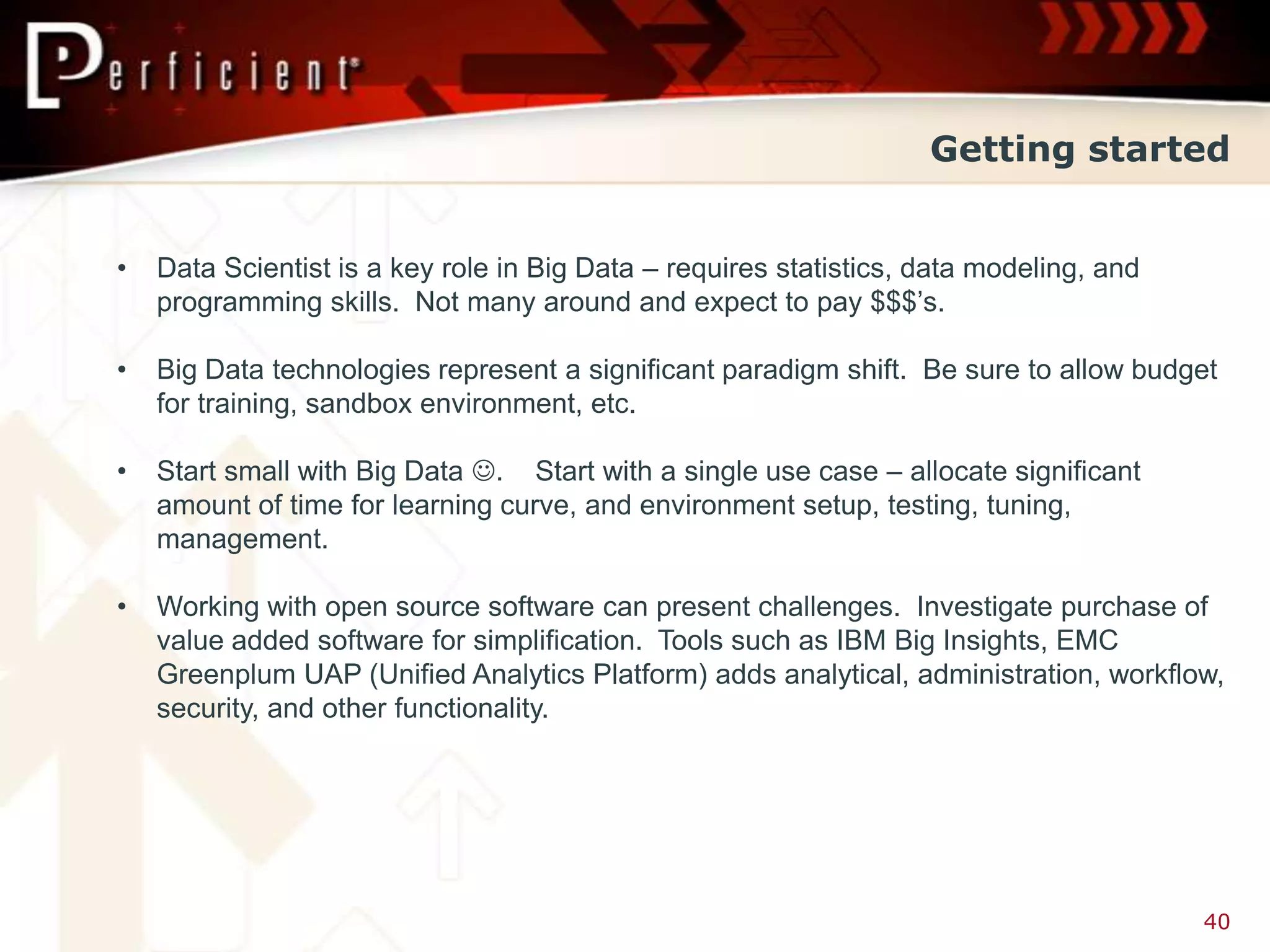 Getting started


•   Data Scientist is a key role in Big Data – requires statistics, data modeling, and
    programming skills. Not many around and expect to pay $$$’s.

•   Big Data technologies represent a significant paradigm shift. Be sure to allow budget
    for training, sandbox environment, etc.

•   Start small with Big Data . Start with a single use case – allocate significant
    amount of time for learning curve, and environment setup, testing, tuning,
    management.

•   Working with open source software can present challenges. Investigate purchase of
    value added software for simplification. Tools such as IBM Big Insights, EMC
    Greenplum UAP (Unified Analytics Platform) adds analytical, administration, workflow,
    security, and other functionality.




                                                                                         40
 
