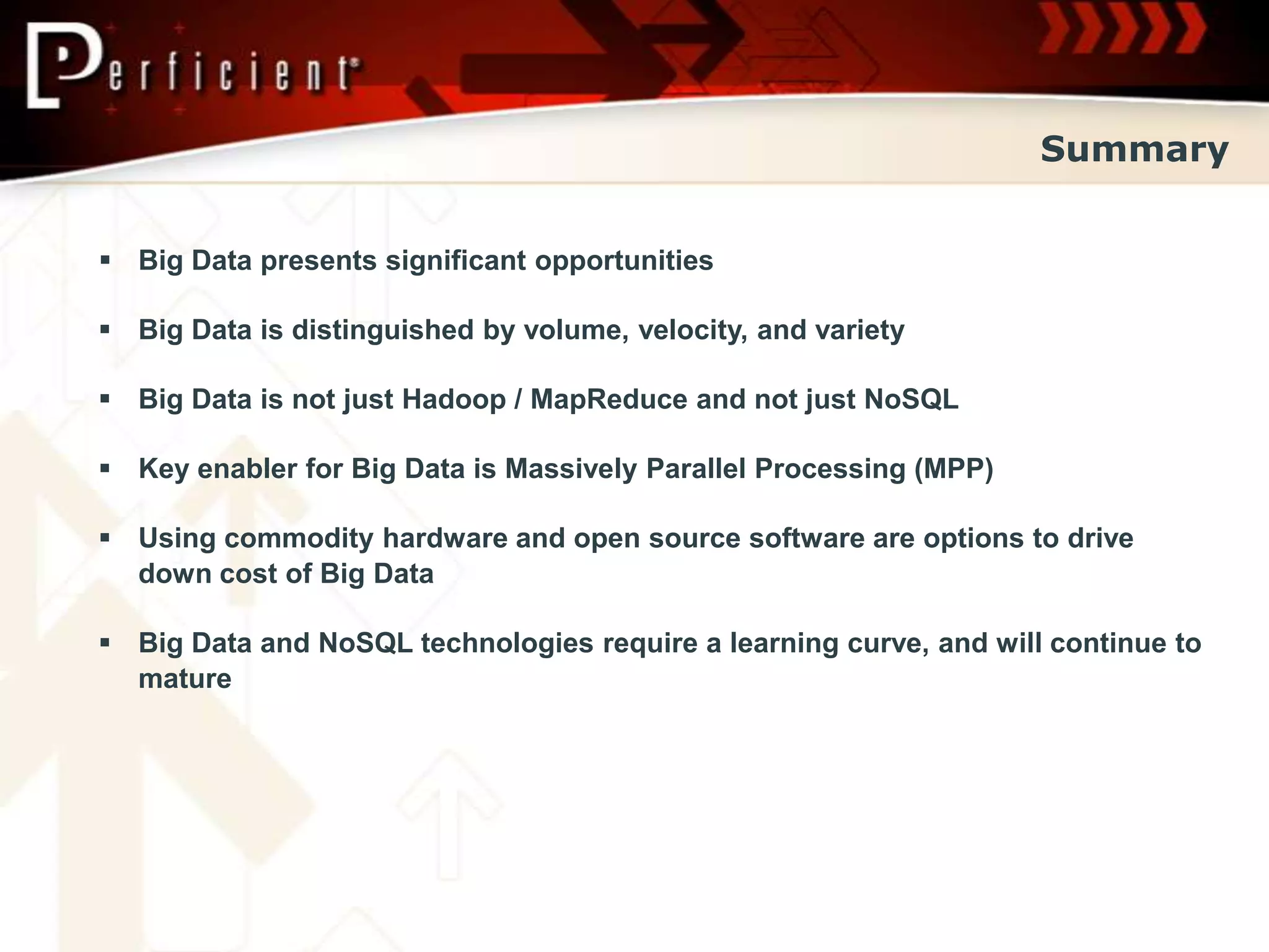 Summary


 Big Data presents significant opportunities

 Big Data is distinguished by volume, velocity, and variety

 Big Data is not just Hadoop / MapReduce and not just NoSQL

 Key enabler for Big Data is Massively Parallel Processing (MPP)

 Using commodity hardware and open source software are options to drive
  down cost of Big Data

 Big Data and NoSQL technologies require a learning curve, and will continue to
  mature
 