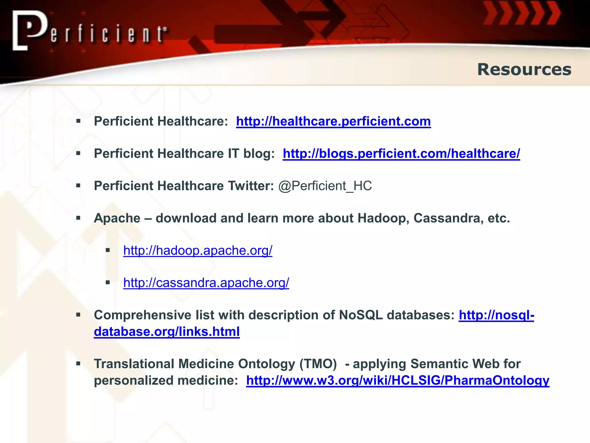 Resources


 Perficient Healthcare: http://healthcare.perficient.com

 Perficient Healthcare IT blog: http://blogs.perficient.com/healthcare/

 Perficient Healthcare Twitter: @Perficient_HC

 Apache – download and learn more about Hadoop, Cassandra, etc.

     http://hadoop.apache.org/

     http://cassandra.apache.org/

 Comprehensive list with description of NoSQL databases: http://nosql-
  database.org/links.html

 Translational Medicine Ontology (TMO) - applying Semantic Web for
  personalized medicine: http://www.w3.org/wiki/HCLSIG/PharmaOntology
 