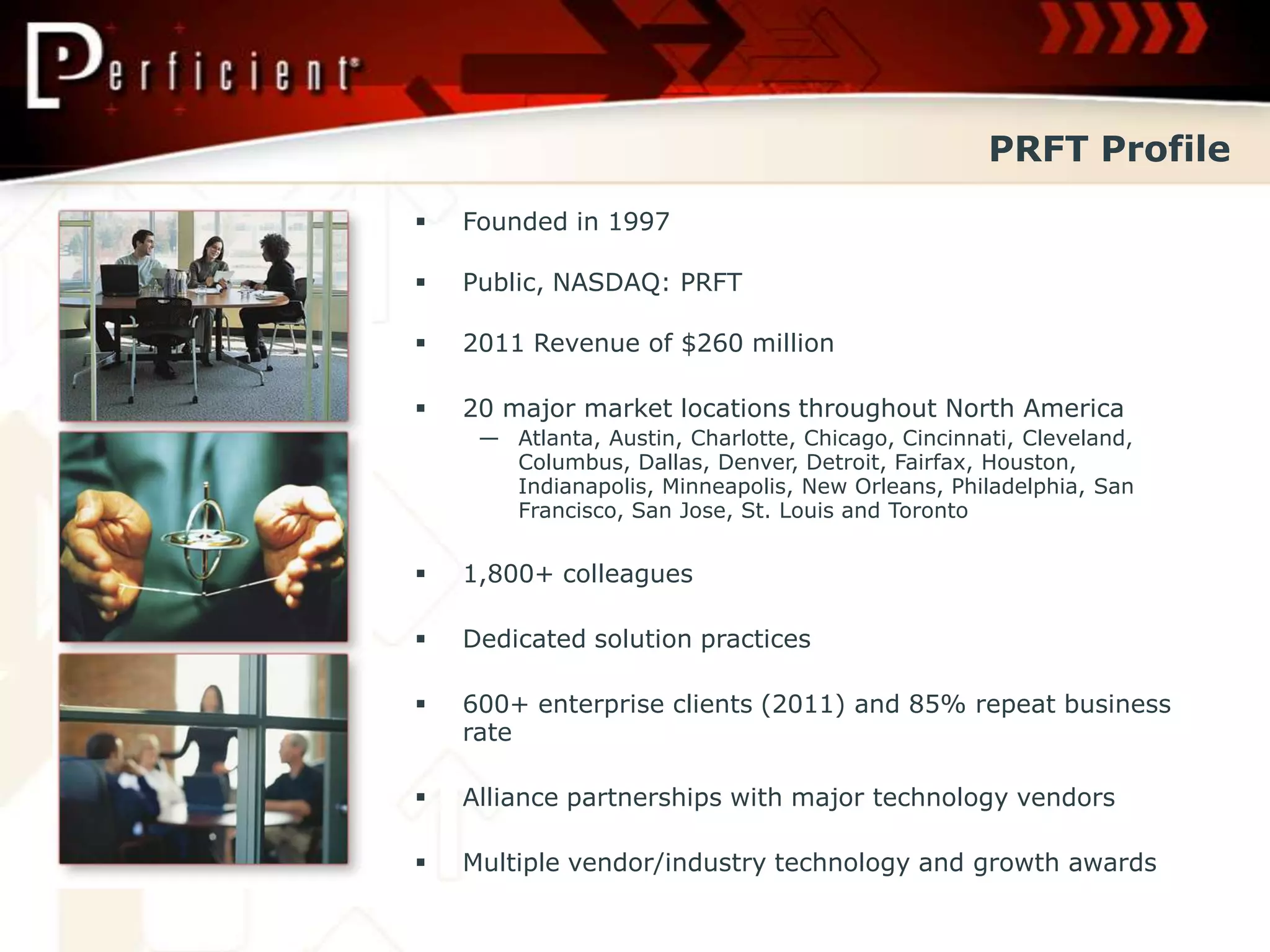 PRFT Profile
   Founded in 1997

   Public, NASDAQ: PRFT

   2011 Revenue of $260 million

   20 major market locations throughout North America
     — Atlanta, Austin, Charlotte, Chicago, Cincinnati, Cleveland,
       Columbus, Dallas, Denver, Detroit, Fairfax, Houston,
       Indianapolis, Minneapolis, New Orleans, Philadelphia, San
       Francisco, San Jose, St. Louis and Toronto


   1,800+ colleagues

   Dedicated solution practices

   600+ enterprise clients (2011) and 85% repeat business
    rate

   Alliance partnerships with major technology vendors

   Multiple vendor/industry technology and growth awards
 