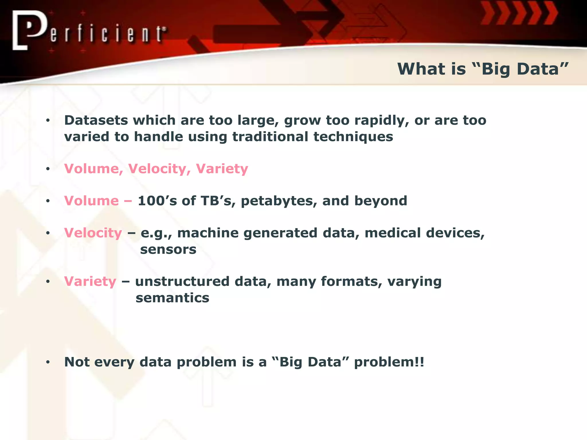 What is “Big Data”


•   Datasets which are too large, grow too rapidly, or are too
    varied to handle using traditional techniques

•   Volume, Velocity, Variety

•   Volume – 100’s of TB’s, petabytes, and beyond

•   Velocity – e.g., machine generated data, medical devices,
               sensors

•   Variety – unstructured data, many formats, varying
              semantics



•   Not every data problem is a “Big Data” problem!!
 