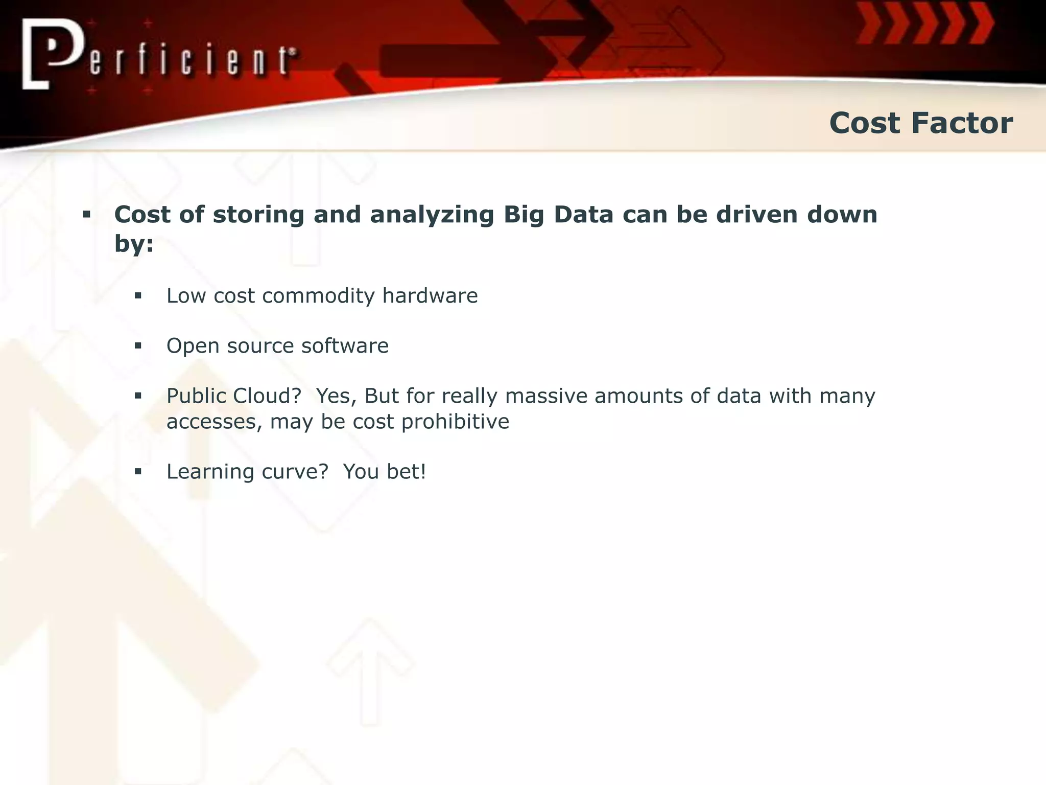 Cost Factor


 Cost of storing and analyzing Big Data can be driven down
  by:

      Low cost commodity hardware

      Open source software

      Public Cloud? Yes, But for really massive amounts of data with many
       accesses, may be cost prohibitive

      Learning curve? You bet!
 