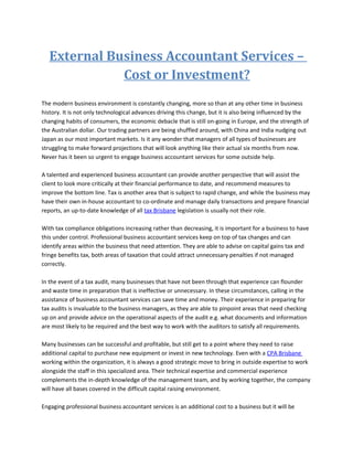 External Business Accountant Services –
              Cost or Investment?
The modern business environment is constantly changing, more so than at any other time in business
history. It is not only technological advances driving this change, but it is also being influenced by the
changing habits of consumers, the economic debacle that is still on-going in Europe, and the strength of
the Australian dollar. Our trading partners are being shuffled around, with China and India nudging out
Japan as our most important markets. Is it any wonder that managers of all types of businesses are
struggling to make forward projections that will look anything like their actual six months from now.
Never has it been so urgent to engage business accountant services for some outside help.

A talented and experienced business accountant can provide another perspective that will assist the
client to look more critically at their financial performance to date, and recommend measures to
improve the bottom line. Tax is another area that is subject to rapid change, and while the business may
have their own in-house accountant to co-ordinate and manage daily transactions and prepare financial
reports, an up-to-date knowledge of all tax Brisbane legislation is usually not their role.

With tax compliance obligations increasing rather than decreasing, it is important for a business to have
this under control. Professional business accountant services keep on top of tax changes and can
identify areas within the business that need attention. They are able to advise on capital gains tax and
fringe benefits tax, both areas of taxation that could attract unnecessary penalties if not managed
correctly.

In the event of a tax audit, many businesses that have not been through that experience can flounder
and waste time in preparation that is ineffective or unnecessary. In these circumstances, calling in the
assistance of business accountant services can save time and money. Their experience in preparing for
tax audits is invaluable to the business managers, as they are able to pinpoint areas that need checking
up on and provide advice on the operational aspects of the audit e.g. what documents and information
are most likely to be required and the best way to work with the auditors to satisfy all requirements.

Many businesses can be successful and profitable, but still get to a point where they need to raise
additional capital to purchase new equipment or invest in new technology. Even with a CPA Brisbane
working within the organization, it is always a good strategic move to bring in outside expertise to work
alongside the staff in this specialized area. Their technical expertise and commercial experience
complements the in-depth knowledge of the management team, and by working together, the company
will have all bases covered in the difficult capital raising environment.

Engaging professional business accountant services is an additional cost to a business but it will be
 