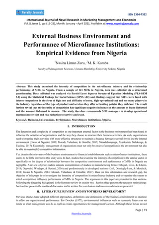 ISSN 2394-7322
International Journal of Novel Research in Marketing Management and Economics
Vol. 8, Issue 1, pp: (19-25), Month: January - April 2021, Available at: www.noveltyjournals.com
Page | 19
Novelty Journals
External Business Environment and
Performance of Microfinance Institutions:
Empirical Evidence from Nigeria
1
Nasiru Liman Zuru, 2
M. K. Kamba
Faculty of Management Sciences, Usmanu Danfodiyo University Sokoto, Nigeria
Abstract: This study examined the intensity of competition in the microfinance industry and its relationship
performance of MFIs in Nigeria. From a sample of 121 MFIs in Nigeria, data was collected via a structured
questionnaire. Data collected was analyzed via Partial Least Squares Structural Equation Modeling (PLS-SEM
3.0) using the Statistical Package for Social Science (SPSS v22) and, findings suggest that MFIs were faced with
intense competition in the form of high cost and difficulty of entry, high operational cost and too many players in
the industry regardless of the type of product and services they offer or lending policies they embrace. The result
further reveal that the intensity of competition has significant negative influence on the amount of loans disbursed
and the amount disbursed to women. The study therefore recommends MFI managers to develop operational
mechanisms for cost and risk reduction to survive and excel.
Keywords: Business, Environment, Performance, Microfinance Institutions, Nigeria.
I. INTRODUCTION
The dynamism and complexity of competition as one important external factor in the business environment has been found to
influence the activities of organizations and the way they choose to structure their business activities. As such, organizations
need to organize their activities with more effective structures to maintain a balance between external forces and the internal
environment (Gwasi & Ngambi, 2019; Moradi, Velashani, & Omidfar, 2017; Nkundabanyanga, Akankunda, Nalukenge, &
Tusiime, 2017). Essentially, management of organizations must not only be aware of competition in the environment but also
be able to oversimplify competitive information.
Yet, despite the relevance of the business environment to financial establishments such as microfinance institutions, there
seems to be little interest in this study area. In fact, studies that examine the intensity of competition in the service sector or
specifically or the degree of relationship between the competitive environment and performance of MFIs in Nigeria are
negligible. A review of prior studies indicate concentration of studies in manufacturing firms (Nthigah, Iravo, & Kihoro,
2019; Oyewobi, Windapo, & Rotimi, 2016) and predominately in developed nations (Cull, Demirgüç-kunt, & Morduch,
2011; Gwasi & Ngambi, 2014; Moradi, Velashani, & Omidfar, 2017). Base on this information and research gap, the
objective of this paper is to investigate the intensity of competition in microfinance industry and to examine the extent to
which competition influence performance of MFIs in Nigeria. The arguments in this paper are presented in five sections.
Following the foregoing background is the literature review in section two. Section three presents the research methodology.
Section four presents the results ad discussion and in section five conclusions and recommendations are presented.
II. LITERATURE REVIEW AND HYPOTHESES DEVELOPMENT
Previous studies have adopted different approaches, definitions and dimensions of the business environment to examine
its effect on organizational performance. For Drucker (1977), environmental influences such as economic forces can set
limits to what management can do as well as create opportunities for management's action. Although these forces do not
 