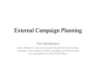 External Campaign Planning

                     Tim Weidmann
 Since 1986 when I was raising corporate gifts for Yale’s medical
 campaign, I have worked on eight campaigns and have directed
            four campaigns for a total of $2.8 billion.
 