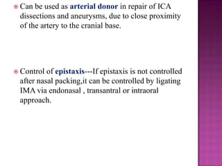  Can

be used as arterial donor in repair of ICA
dissections and aneurysms, due to close proximity
of the artery to the cranial base.

 Control

of epistaxis---If epistaxis is not controlled
after nasal packing,it can be controlled by ligating
IMA via endonasal , transantral or intraoral
approach.

 