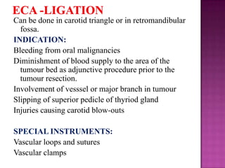 Can be done in carotid triangle or in retromandibular
fossa.
INDICATION:
Bleeding from oral malignancies
Diminishment of blood supply to the area of the
tumour bed as adjunctive procedure prior to the
tumour resection.
Involvement of vesssel or major branch in tumour
Slipping of superior pedicle of thyriod gland
Injuries causing carotid blow-outs
SPECIAL INSTRUMENTS:
Vascular loops and sutures
Vascular clamps

 